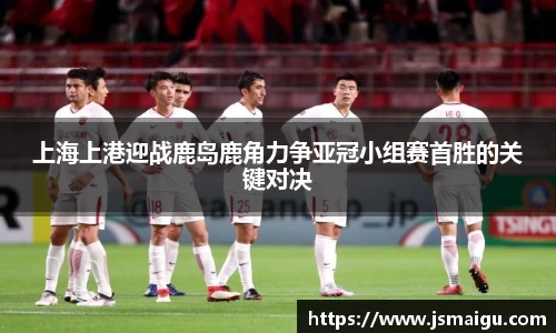 上海上港迎战鹿岛鹿角力争亚冠小组赛首胜的关键对决